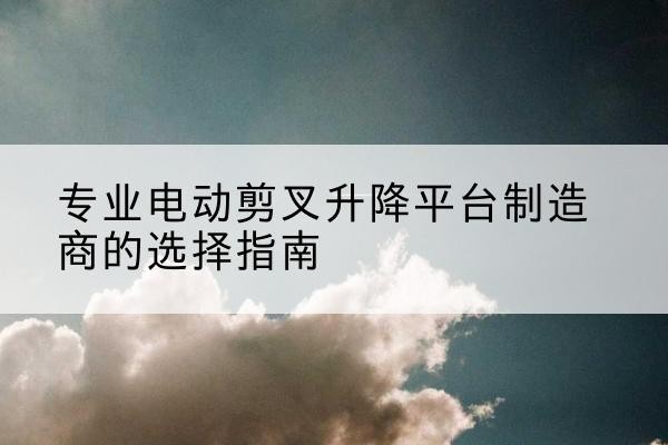 淮上电动剪叉升降平台厂家-专业电动剪叉升降平台制造商的选择指南