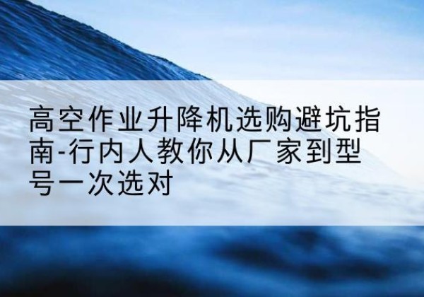 淮上升降平台厂家-高空作业升降机选购避坑指南-行内人教你从厂家到型号一次选对