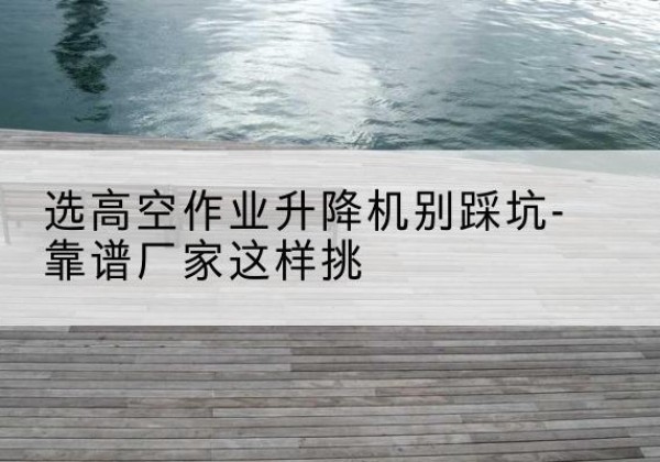 淮上剪叉式升降机厂家-选高空作业升降机别踩坑-靠谱厂家这样挑