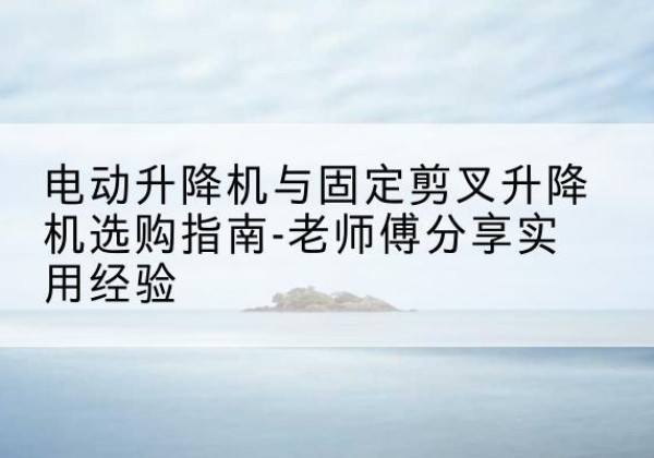 淮上电动升降机怎么选-电动升降机与固定剪叉升降机选购指南-老师傅分享实用经验