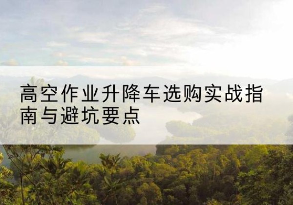 淮上升降车怎么选-高空作业升降车选购实战指南与避坑要点