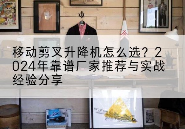 淮上升降平台厂家推荐-移动剪叉升降机怎么选？2024年靠谱厂家推荐与实战经验分享