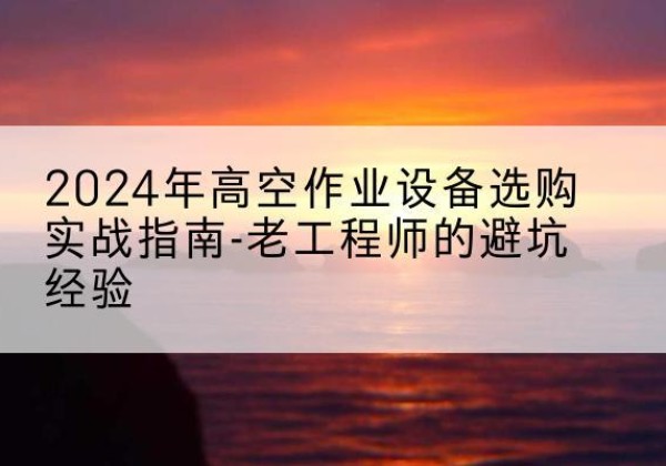 淮上高空作业升降机厂家推荐-2024年高空作业设备选购实战指南-老工程师的避坑经验